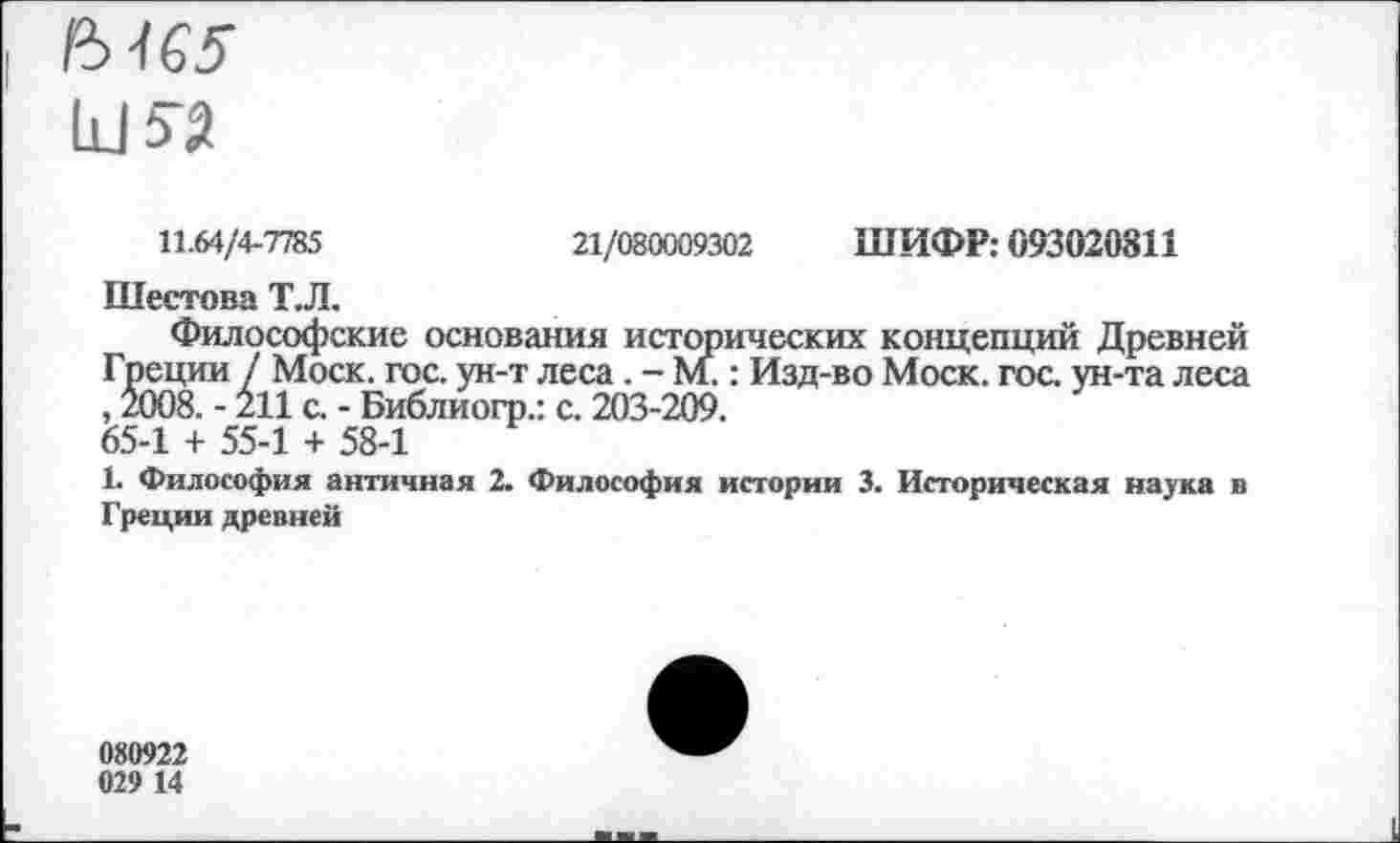 ﻿и«
11.64/4-7785	21/080009302 ШИФР: 093020811
Шестова Т.Л.
Философские основания исторических концепций Древней Греции / Моск. гос. ун-т леса. - М.: Изд-во Моск. гос. ун-та леса , 2008. - 211 с. - Библиогр.: с. 203-209. 65-1 + 55-1 + 58-1
1. Философия античная 2. Философия истории 3. Историческая наука в Греции древней
080922 029 14